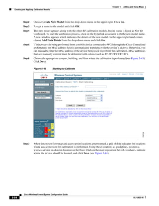 Chapter 5   Adding and Using Maps
  Creating and Applying Calibration Models




            Step 2     Choose Create New Model from the drop-down menu in the upper right. Click Go.
            Step 3     Assign a name to the model and click OK.
            Step 4     The new model appears along with the other RF calibration models, but its status is listed as Not Yet
                       Calibrated. To start the calibration process, click on the hyperlink associated with the new model name.
                       A new window appears which indicates the details of the new model. In the upper right-hand corner,
                       choose Add Data Points from the drop-down menu and click Go.
            Step 5     If this process is being performed from a mobile device connected to WCS through the Cisco Centralized
                       architecture, the MAC address field is automatically populated with the device’s address. Otherwise, you
                       can manually enter the MAC address of the device being used to perform the calibration. MAC addresses
                       that are manually entered must be delimited with colons (such as FF:FF:FF:FF:FF:FF).
            Step 6     Choose the appropriate campus, building, and floor where the calibration is performed (see Figure 5-43).
                       Click Next.

                       Figure 5-43           Starting to Calibrate




            Step 7     When the chosen floor map and access point locations are presented, a grid of dots indicates the locations
                       where data collection for calibration is performed. Using these locations as guidelines, position a
                       wireless device in a known location on the floor. Click on the map to position the red crosshairs, indicate
                       where the device should be located, and click Save (see Figure 5-44).




            Cisco Wireless Control System Configuration Guide
5-54                                                                                                                    OL-12623-01
 