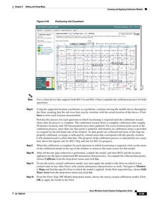 Chapter 5     Adding and Using Maps
                                                                                                Creating and Applying Calibration Models




                         Figure 5-44      Positioning the Crosshairs




                Note     Use a client device that supports both 802.11a and 802.11b/g to expedite the calibration process for both
                         spectrums.

               Step 8    Using the suggested location coordinates as a guideline, continue moving the mobile device throughout
                         the floor, ensuring that the red cross hair exactly correlate with the actual location of the device. Click
                         Save to store each location measurement.
                         Perform this process for each spectrum in which locationing is required until the calibration wizard
                         shows that the process is complete. The calibration wizard shows a complete calibration after roughly
                         50 distinct locations and 150 measurements have been gathered. For every location point saved in the
                         calibration process, more than one data point is gathered. Information on calibration status is provided
                         in a legend on the left-hand side of the window. As data points are collected and areas of the map are
                         properly calibrated, coverage is indicated by colored areas that correspond with the specific wireless
                         LAN standard used to collect that data. The progress of the calibration process is indicated by two status
                         bars above the legend, one for 802.11b/g and one for 802.11a progress.
               Step 9    When the calibration is complete for each spectrum in which locationing is required, click on the name
                         of the calibration model at the top of the window to return to the main screen for that model.
               Step 10   After all the raw data collection is performed, compile the model, and then WCS and the location
                         appliance use the data to understand RF attenuation characteristics. To compute the collected data points,
                         choose Calibrate from the drop-down menu and click Go.
               Step 11   To use the newly created calibration model, you must apply the model to the floor on which it was
                         created (and on any other floors with similar attenuation characteristics as well). Navigate to Monitor
                         > Maps and find the specific floor to which the model is applied. At the floor map interface, choose Edit
                         Floor Area from the drop-down menu and click Go.
               Step 12   From the Floor Type (RF Model) drop-down menu, choose the newly created calibration model. Click
                         OK to apply the model to the floor.



                                                                            Cisco Wireless Control Ssytem Configuration Guide
OL-12623-01                                                                                                                         5-55
 
