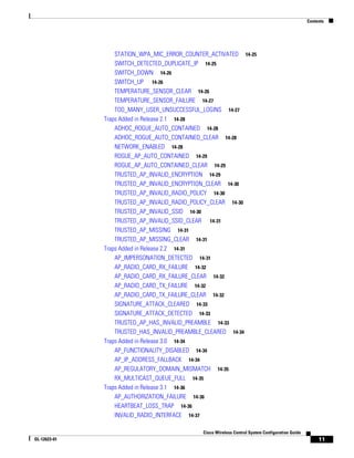 Contents




                  STATION_WPA_MIC_ERROR_COUNTER_ACTIVATED 14-25
                  SWITCH_DETECTED_DUPLICATE_IP 14-25
                  SWITCH_DOWN 14-26
                  SWITCH_UP 14-26
                  TEMPERATURE_SENSOR_CLEAR 14-26
                  TEMPERATURE_SENSOR_FAILURE 14-27
                  TOO_MANY_USER_UNSUCCESSFUL_LOGINS 14-27
              Traps Added in Release 2.1 14-28
                  ADHOC_ROGUE_AUTO_CONTAINED 14-28
                  ADHOC_ROGUE_AUTO_CONTAINED_CLEAR 14-28
                  NETWORK_ENABLED 14-28
                  ROGUE_AP_AUTO_CONTAINED 14-29
                  ROGUE_AP_AUTO_CONTAINED_CLEAR 14-29
                  TRUSTED_AP_INVALID_ENCRYPTION 14-29
                  TRUSTED_AP_INVALID_ENCRYPTION_CLEAR 14-30
                  TRUSTED_AP_INVALID_RADIO_POLICY 14-30
                  TRUSTED_AP_INVALID_RADIO_POLICY_CLEAR 14-30
                  TRUSTED_AP_INVALID_SSID 14-30
                  TRUSTED_AP_INVALID_SSID_CLEAR 14-31
                  TRUSTED_AP_MISSING 14-31
                  TRUSTED_AP_MISSING_CLEAR 14-31
              Traps Added in Release 2.2 14-31
                  AP_IMPERSONATION_DETECTED 14-31
                  AP_RADIO_CARD_RX_FAILURE 14-32
                  AP_RADIO_CARD_RX_FAILURE_CLEAR 14-32
                  AP_RADIO_CARD_TX_FAILURE 14-32
                  AP_RADIO_CARD_TX_FAILURE_CLEAR 14-32
                  SIGNATURE_ATTACK_CLEARED 14-33
                  SIGNATURE_ATTACK_DETECTED 14-33
                  TRUSTED_AP_HAS_INVALID_PREAMBLE 14-33
                  TRUSTED_HAS_INVALID_PREAMBLE_CLEARED 14-34
              Traps Added in Release 3.0 14-34
                  AP_FUNCTIONALITY_DISABLED 14-34
                  AP_IP_ADDRESS_FALLBACK 14-34
                  AP_REGULATORY_DOMAIN_MISMATCH 14-35
                  RX_MULTICAST_QUEUE_FULL 14-35
              Traps Added in Release 3.1 14-36
                  AP_AUTHORIZATION_FAILURE 14-36
                  HEARTBEAT_LOSS_TRAP 14-36
                  INVALID_RADIO_INTERFACE 14-37

                                             Cisco Wireless Control System Configuration Guide
OL-12623-01                                                                                           11
 