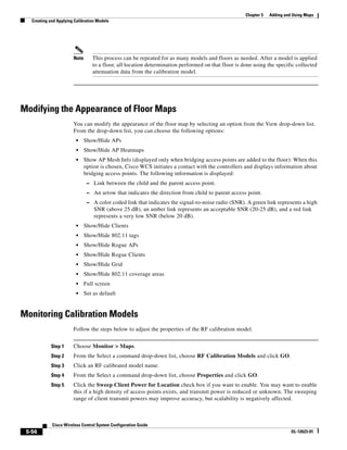 Chapter 5   Adding and Using Maps
   Creating and Applying Calibration Models




                        Note      This process can be repeated for as many models and floors as needed. After a model is applied
                                  to a floor, all location determination performed on that floor is done using the specific collected
                                  attenuation data from the calibration model.




Modifying the Appearance of Floor Maps
                        You can modify the appearance of the floor map by selecting an option from the View drop-down list.
                        From the drop-down list, you can choose the following options:
                          •    Show/Hide APs
                          •    Show/Hide AP Heatmaps
                          •    Show AP Mesh Info (displayed only when bridging access points are added to the floor): When this
                               option is chosen, Cisco WCS initiates a contact with the controllers and displays information about
                               bridging access points. The following information is displayed:
                                – Link between the child and the parent access point.
                                – An arrow that indicates the direction from child to parent access point.
                                – A color coded link that indicates the signal-to-noise radio (SNR). A green link represents a high
                                   SNR (above 25 dB), an amber link represents an acceptable SNR (20-25 dB), and a red link
                                   represents a very low SNR (below 20 dB).
                          •    Show/Hide Clients
                          •    Show/Hide 802.11 tags
                          •    Show/Hide Rogue APs
                          •    Show/Hide Rogue Clients
                          •    Show/Hide Grid
                          •    Show/Hide 802.11 coverage areas
                          •    Full screen
                          •    Set as default


Monitoring Calibration Models
                        Follow the steps below to adjust the properties of the RF calibration model.


             Step 1     Choose Monitor > Maps.
             Step 2     From the Select a command drop-down list, choose RF Calibration Models and click GO.
             Step 3     Click an RF calibrated model name.
             Step 4     From the Select a command drop-down list, choose Properties and click GO.
             Step 5     Click the Sweep Client Power for Location check box if you want to enable. You may want to enable
                        this if a high density of access points exists, and transmit power is reduced or unknown. The sweeping
                        range of client transmit powers may improve accuracy, but scalability is negatively affected.



             Cisco Wireless Control System Configuration Guide
 5-56                                                                                                                      OL-12623-01
 