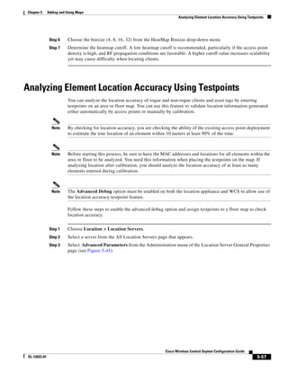 Chapter 5      Adding and Using Maps
                                                                                    Analyzing Element Location Accuracy Using Testpoints




                Step 6    Choose the binsize (4, 8, 16, 32) from the HeatMap Binsize drop-down menu.
                Step 7    Determine the heatmap cutoff. A low heatmap cutoff is recommended, particularly if the access point
                          density is high, and RF propagation conditions are favorable. A higher cutoff value increases scalability
                          yet may cause difficulty when locating clients.




Analyzing Element Location Accuracy Using Testpoints
                          You can analyze the location accuracy of rogue and non-rogue clients and asset tags by entering
                          testpoints on an area or floor map. You can use this feature to validate location information generated
                          either automatically by access points or manually by calibration.


                 Note     By checking for location accuracy, you are checking the ability of the existing access point deployment
                          to estimate the true location of an element within 10 meters at least 90% of the time.



                 Note     Before starting this process, be sure to have the MAC addresses and locations for all elements within the
                          area or floor to be analyzed. You need this information when placing the testpoints on the map. If
                          analyzing location after calibration, you should analyze the location accuracy of at least as many
                          elements entered during calibration.



                 Note     The Advanced Debug option must be enabled on both the location appliance and WCS to allow use of
                          the location accuracy testpoint feature.

                          Follow these steps to enable the advanced debug option and assign testpoints to a floor map to check
                          location accuracy.


                Step 1    Choose Location > Location Servers.
                Step 2    Select a server from the All Location Servers page that appears.
                Step 3    Select Advanced Parameters from the Administration menu of the Location Server General Properties
                          page (see Figure 5-45).




                                                                            Cisco Wireless Control Ssytem Configuration Guide
 OL-12623-01                                                                                                                        5-57
 