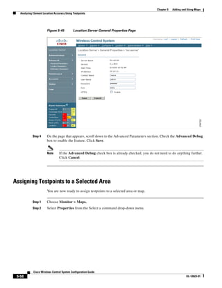 Chapter 5   Adding and Using Maps
   Analyzing Element Location Accuracy Using Testpoints




                        Figure 5-45          Location Server General Properties Page




            Step 4      On the page that appears, scroll down to the Advanced Parameters section. Check the Advanced Debug
                        box to enable the feature. Click Save.


                        Note      If the Advanced Debug check box is already checked, you do not need to do anything further.
                                  Click Cancel.




Assigning Testpoints to a Selected Area
                        You are now ready to assign testpoints to a selected area or map.


            Step 1      Choose Monitor > Maps.
            Step 2      Select Properties from the Select a command drop-down menu.




             Cisco Wireless Control System Configuration Guide
 5-58                                                                                                                 OL-12623-01
 