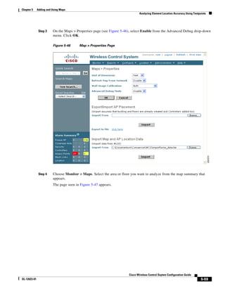 Chapter 5     Adding and Using Maps
                                                                               Analyzing Element Location Accuracy Using Testpoints




               Step 3    On the Maps > Properties page (see Figure 5-46), select Enable from the Advanced Debug drop-down
                         menu. Click OK.

                         Figure 5-46     Map > Properties Page




               Step 4    Choose Monitor > Maps. Select the area or floor you want to analyze from the map summary that
                         appears.
                         The page seen in Figure 5-47 appears.




                                                                       Cisco Wireless Control Ssytem Configuration Guide
OL-12623-01                                                                                                                    5-59
 