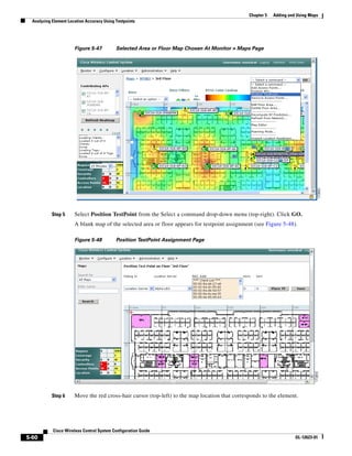 Chapter 5   Adding and Using Maps
  Analyzing Element Location Accuracy Using Testpoints




                       Figure 5-47          Selected Area or Floor Map Chosen At Monitor > Maps Page




           Step 5      Select Position TestPoint from the Select a command drop-down menu (top-right). Click GO.
                       A blank map of the selected area or floor appears for testpoint assignment (see Figure 5-48).

                       Figure 5-48          Position TestPoint Assignment Page




           Step 6      Move the red cross-hair cursor (top-left) to the map location that corresponds to the element.




            Cisco Wireless Control System Configuration Guide
5-60                                                                                                                  OL-12623-01
 