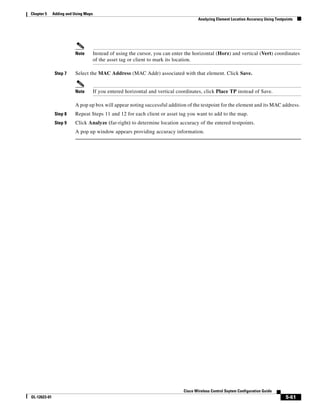 Chapter 5     Adding and Using Maps
                                                                                        Analyzing Element Location Accuracy Using Testpoints




                         Note         Instead of using the cursor, you can enter the horizontal (Horz) and vertical (Vert) coordinates
                                      of the asset tag or client to mark its location.

               Step 7    Select the MAC Address (MAC Addr) associated with that element. Click Save.


                         Note         If you entered horizontal and vertical coordinates, click Place TP instead of Save.

                         A pop up box will appear noting successful addition of the testpoint for the element and its MAC address.
               Step 8    Repeat Steps 11 and 12 for each client or asset tag you want to add to the map.
               Step 9    Click Analyze (far-right) to determine location accuracy of the entered testpoints.
                         A pop up window appears providing accuracy information.




                                                                                Cisco Wireless Control Ssytem Configuration Guide
OL-12623-01                                                                                                                             5-61
 