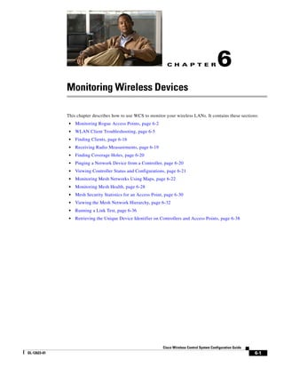 C H A P T E R                  6
              Monitoring Wireless Devices

              This chapter describes how to use WCS to monitor your wireless LANs. It contains these sections:
               •   Monitoring Rogue Access Points, page 6-2
               •   WLAN Client Troubleshooting, page 6-5
               •   Finding Clients, page 6-16
               •   Receiving Radio Measurements, page 6-19
               •   Finding Coverage Holes, page 6-20
               •   Pinging a Network Device from a Controller, page 6-20
               •   Viewing Controller Status and Configurations, page 6-21
               •   Monitoring Mesh Networks Using Maps, page 6-22
               •   Monitoring Mesh Health, page 6-28
               •   Mesh Security Statistics for an Access Point, page 6-30
               •   Viewing the Mesh Network Hierarchy, page 6-32
               •   Running a Link Test, page 6-36
               •   Retrieving the Unique Device Identifier on Controllers and Access Points, page 6-38




                                                               Cisco Wireless Control System Configuration Guide
OL-12623-01                                                                                                        6-1
 