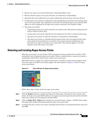 Chapter 6     Monitoring Wireless Devices
                                                                                                             Monitoring Rogue Access Points




                            •   Receive new rogue access point notifications, eliminating hallway scans
                            •   Monitor unknown rogue access points until they are eliminated or acknowledged
                            •   Determine the closest authorized access point, making directed scans faster and more effective
                            •   Contain rogue access points by sending their clients deauthenticate and disassociate messages from
                                one to four access points. This containment can be done for individual rogue access points by MAC
                                address or can be mandated for all rogue access points connected to the enterprise subnet.
                            •   Tag rogue access points:
                                 – Acknowledge rogue access points when they are outside of the LAN and do not compromise the
                                     LAN or wireless LAN security
                                 – Accept rogue access points when they do not compromise the LAN or wireless LAN security
                                 – Tag rogue access points as unknown until they are eliminated or acknowledged
                                 – Tag rogue access points as contained and discourage clients from associating with the rogue
                                     access points by having between one and four access points transmit deauthenticate and
                                     disassociate messages to all rogue access point clients. This function applies to all active
                                     channels on the same rogue access point.


Detecting and Locating Rogue Access Points
                           When the access points on your wireless LAN are powered up and associated with controllers, WCS
                           immediately starts listening for rogue access points. When a controller detects a rogue access point, it
                           immediately notifies WCS, which creates a rogue access point alarm.
                           When WCS receives a rogue access point message from a controller, an alarm monitor appears in the
                           lower left corner of all WCS user interface pages. The alarm monitor in Figure 6-1 shows 93 rogue
                           access point alarms.

                           Figure 6-1        Alarm Monitor for Rogue Access Points




                           Follow these steps to detect and locate rogue access points.


                Step 1     Click the Rogues indicator to display the Rogue AP Alarms page. This page lists the severity of the
                           alarms, the rogue access point MAC addresses, the rogue access point types, the date and time when the
                           rogue access points were first detected, and their SSIDs.
                Step 2     Click any Rogue MAC Address link to display the associated Alarms > Rogue - AP MAC Address page.
                           This page shows detailed information about the rogue access point alarm.
                Step 3     To modify the alarm, choose one of these commands from the Select a Command drop-down menu and
                           click GO.




                                                                          Cisco Wireless Configuration System Configuration Guide
 OL-12623-01                                                                                                                            6-3
 