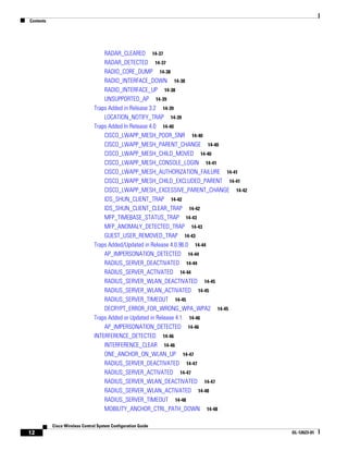 Contents




                                    RADAR_CLEARED 14-37
                                    RADAR_DETECTED 14-37
                                    RADIO_CORE_DUMP 14-38
                                    RADIO_INTERFACE_DOWN 14-38
                                    RADIO_INTERFACE_UP 14-38
                                    UNSUPPORTED_AP 14-39
                                Traps Added in Release 3.2 14-39
                                    LOCATION_NOTIFY_TRAP 14-39
                                Traps Added In Release 4.0 14-40
                                    CISCO_LWAPP_MESH_POOR_SNR 14-40
                                    CISCO_LWAPP_MESH_PARENT_CHANGE 14-40
                                    CISCO_LWAPP_MESH_CHILD_MOVED 14-40
                                    CISCO_LWAPP_MESH_CONSOLE_LOGIN 14-41
                                    CISCO_LWAPP_MESH_AUTHORIZATION_FAILURE 14-41
                                    CISCO_LWAPP_MESH_CHILD_EXCLUDED_PARENT 14-41
                                    CISCO_LWAPP_MESH_EXCESSIVE_PARENT_CHANGE 14-42
                                    IDS_SHUN_CLIENT_TRAP 14-42
                                    IDS_SHUN_CLIENT_CLEAR_TRAP 14-42
                                    MFP_TIMEBASE_STATUS_TRAP 14-43
                                    MFP_ANOMALY_DETECTED_TRAP 14-43
                                    GUEST_USER_REMOVED_TRAP 14-43
                                Traps Added/Updated in Release 4.0.96.0 14-44
                                    AP_IMPERSONATION_DETECTED 14-44
                                    RADIUS_SERVER_DEACTIVATED 14-44
                                    RADIUS_SERVER_ACTIVATED 14-44
                                    RADIUS_SERVER_WLAN_DEACTIVATED 14-45
                                    RADIUS_SERVER_WLAN_ACTIVATED 14-45
                                    RADIUS_SERVER_TIMEOUT 14-45
                                    DECRYPT_ERROR_FOR_WRONG_WPA_WPA2 14-45
                                Traps Added or Updated in Release 4.1 14-46
                                    AP_IMPERSONATION_DETECTED 14-46
                                INTERFERENCE_DETECTED 14-46
                                    INTERFERENCE_CLEAR 14-46
                                    ONE_ANCHOR_ON_WLAN_UP 14-47
                                    RADIUS_SERVER_DEACTIVATED 14-47
                                    RADIUS_SERVER_ACTIVATED 14-47
                                    RADIUS_SERVER_WLAN_DEACTIVATED 14-47
                                    RADIUS_SERVER_WLAN_ACTIVATED 14-48
                                    RADIUS_SERVER_TIMEOUT 14-48
                                    MOBILITY_ANCHOR_CTRL_PATH_DOWN 14-48

           Cisco Wireless Control System Configuration Guide
12                                                                                   OL-12623-01
 