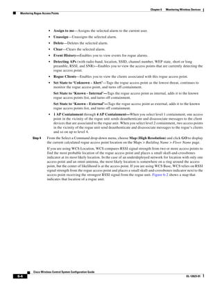 Chapter 6   Monitoring Wireless Devices
 Monitoring Rogue Access Points




                       •   Assign to me—Assigns the selected alarm to the current user.
                       •   Unassign—Unassigns the selected alarm.
                       •   Delete—Deletes the selected alarm.
                       •   Clear—Clears the selected alarm.
                       •   Event History—Enables you to view events for rogue alarms.
                       •   Detecting APs (with radio band, location, SSID, channel number, WEP state, short or long
                           preamble, RSSI, and SNR)—Enables you to view the access points that are currently detecting the
                           rogue access point.
                       •   Rogue Clients—Enables you to view the clients associated with this rogue access point.
                       •   Set State to ‘Unknown - Alert’—Tags the rogue access point as the lowest threat, continues to
                           monitor the rogue access point, and turns off containment.
                           Set State to ‘Known - Internal’—Tags the rogue access point as internal, adds it to the known
                           rogue access points list, and turns off containment.
                           Set State to ‘Known - External’—Tags the rogue access point as external, adds it to the known
                           rogue access points list, and turns off containment.
                       •   1 AP Containment through 4 AP Containment—When you select level 1 containment, one access
                           point in the vicinity of the rogue unit sends deauthenticate and disassociate messages to the client
                           devices that are associated to the rogue unit. When you select level 2 containment, two access points
                           in the vicinity of the rogue unit send deauthenticate and disassociate messages to the rogue’s clients
                           and so on up to level 4.
          Step 4     From the Select a Command drop-down menu, choose Map (High Resolution) and click GO to display
                     the current calculated rogue access point location on the Maps > Building Name > Floor Name page.
                     If you are using WCS Location, WCS compares RSSI signal strength from two or more access points to
                     find the most probable location of the rogue access point and places a small skull-and-crossbones
                     indicator at its most likely location. In the case of an underdeployed network for location with only one
                     access point and an omni antenna, the most likely location is somewhere on a ring around the access
                     point, but the center of likelihood is at the access point. If you are using WCS Base, WCS relies on RSSI
                     signal strength from the rogue access point and places a small skull-and-crossbones indicator next to the
                     access point receiving the strongest RSSI signal from the rogue unit. Figure 6-2 shows a map that
                     indicates that location of a rogue unit.




           Cisco Wireless Control System Configuration Guide
6-4                                                                                                                     OL-12623-01
 