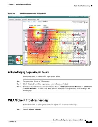 Chapter 6     Monitoring Wireless Devices
                                                                                                               WLAN Client Troubleshooting




Figure 6-2            Map Indicating Location of Rogue Unit




Acknowledging Rogue Access Points
                            Follow these steps to acknowledge rogue access points.


                 Step 1     Navigate to the Rogue AP Alarms page.
                 Step 2     Check the check box of the rogue access point to be acknowledged.
                 Step 3     From the Select a Command drop-down menu, choose Set State to ‘Known - Internal’ or Set State to
                            ‘Known - External’. In either case, WCS removes the rogue access point entry from the Rogue AP
                            Alarms page.




WLAN Client Troubleshooting
                            Follow these steps to run diagnostic tests and reports and to view available logs:


                 Step 1     Choose Monitor > Clients.




                                                                         Cisco Wireless Configuration System Configuration Guide
  OL-12623-01                                                                                                                          6-5
 