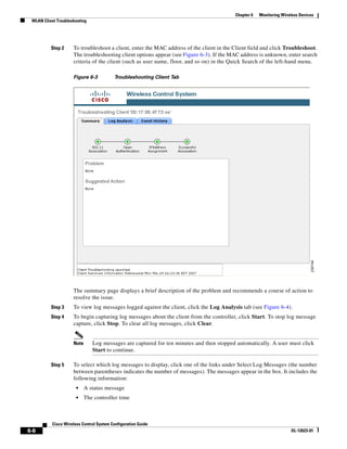 Chapter 6   Monitoring Wireless Devices
 WLAN Client Troubleshooting




          Step 2     To troubleshoot a client, enter the MAC address of the client in the Client field and click Troubleshoot.
                     The troubleshooting client options appear (see Figure 6-3). If the MAC address is unknown, enter search
                     criteria of the client (such as user name, floor, and so on) in the Quick Search of the left-hand menu.

                     Figure 6-3           Troubleshooting Client Tab




                     The summary page displays a brief description of the problem and recommends a course of action to
                     resolve the issue.
          Step 3     To view log messages logged against the client, click the Log Analysis tab (see Figure 6-4).
          Step 4     To begin capturing log messages about the client from the controller, click Start. To stop log message
                     capture, click Stop. To clear all log messages, click Clear.


                     Note      Log messages are captured for ten minutes and then stopped automatically. A user must click
                               Start to continue.

          Step 5     To select which log messages to display, click one of the links under Select Log Messages (the number
                     between parentheses indicates the number of messages). The messages appear in the box. It includes the
                     following information:
                       •    A status message
                       •    The controller time



           Cisco Wireless Control System Configuration Guide
6-6                                                                                                                  OL-12623-01
 