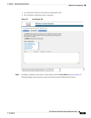 Chapter 6     Monitoring Wireless Devices
                                                                                                               WLAN Client Troubleshooting




                           •   A severity level of info or error (errors are displayed in red)
                           •   The controller to which the client is connected

                          Figure 6-4        Log Analysis Tab




               Step 6     To display a summary of the client’s events history, click the Event History tab (see Figure 6-5).
                          This page displays client and access point events that occurred within the last 24 hours.




                                                                         Cisco Wireless Configuration System Configuration Guide
OL-12623-01                                                                                                                            6-7
 