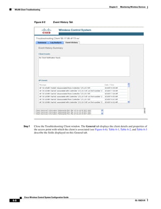 Chapter 6   Monitoring Wireless Devices
 WLAN Client Troubleshooting




                     Figure 6-5           Event History Tab




          Step 7     Close the Troubleshooting Client window. The General tab displays the client details and properties of
                     the access point with which the client is associated (see Figure 6-6). Table 6-1, Table 6-2, and Table 6-3
                     describe the fields displayed on this General tab.




           Cisco Wireless Control System Configuration Guide
6-8                                                                                                                   OL-12623-01
 