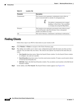 Chapter 6   Monitoring Wireless Devices
   Finding Clients




                        Table 6-5           Location Tab

                         Parameter                                Description
                         Containment                              The location server generates containment events when an
                                                                  asset is moved inside or outside of a designated area.


                                                                                Tip     You define a containment area (campus,
                                                                                        building, or floor) here. You can define
                                                                                        a coverage area using the Map Editor.

                         Distance                                 The location server generates movement events when an asset
                                                                  is moved beyond a specified distance from a designated
                                                                  marker you define on a map.
                         All                                      The total of absence, containment, and distance notifications.



Finding Clients
                        Follow these steps to use WCS to find clients on your wireless LAN.


             Step 1     Click Monitor > Clients to navigate to the Clients Summary page.
             Step 2     The sidebar area enables you to select a new configuration panel under the menu area that you have
                        selected. You can make only one choice. The selector area options vary based on the menu that you
                        select.
                          •    New Search drop-down menu: Opens the Search Clients window. Use the Search Clients window
                               to configure, run, and save searches.
                          •    Saved Searches drop-down menu: Lists the saved custom searches. To open a saved search, choose
                               it from the Saved Searches list.
                          •    Edit link: Opens the Edit Saved Searches window. You can delete saved searches in the Edit Saved
                               Searches window.
             Step 3     In the sidebar, click New Search. The Search Clients window appears (see Figure 6-9).




              Cisco Wireless Control System Configuration Guide
 6-16                                                                                                                         OL-12623-01
 