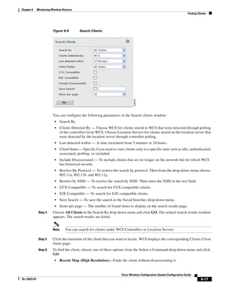 Chapter 6     Monitoring Wireless Devices
                                                                                                                               Finding Clients




                          Figure 6-9          Search Clients




                          You can configure the following parameters in the Search clients window:
                           •     Search By
                           •     Clients Detected By — Choose WCS for clients stored in WCS that were detected through polling
                                 of the controllers from WCS. Choose Location Servers for clients stored on the location server that
                                 were detected by the location server through controller polling.
                           •     Last detected within — A time increment from 5 minutes to 24 hours.
                           •     Client States —Specify if you want to view clients only in a specific state such as idle, authenticated,
                                 associated, probing, or excluded.
                           •     Include Disassociated — To include clients that are no longer on the network but for which WCS
                                 has historical records.
                           •     Restrict By Protocol — To restrict the search by protocol. Then from the drop-down menu choose
                                 802.11a, 802.11b, and 802.11g.
                           •     Restrict by SSID — To restrict the search by SSID. Then enter the SSID in the text field.
                           •     CCX Compatible — To search for CCX compatible clients.
                           •     E2E Compatible — To search for E2E compatible clients.
                           •     Save Search — To save the search in the Saved Searches drop-down menu.
                           •     Items per page — The number of found items to display on the search results page.
               Step 4     Choose All Clients in the Search By drop-down menu and click GO. The related search results window
                          appears. The search results are listed.


                          Note      You can search for clients under WCS Controllers or Location Servers.

               Step 5     Click the username of the client that you want to locate. WCS displays the corresponding Clients Client
                          Name page.
               Step 6     To find the client, choose one of these options from the Select a Command drop-down menu and click
                          GO:
                           •     Recent Map (High Resolution)—Finds the client without disassociating it.


                                                                           Cisco Wireless Configuration System Configuration Guide
OL-12623-01                                                                                                                              6-17
 