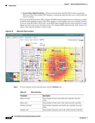 Chapter 6   Monitoring Wireless Devices
    Finding Clients




                           •   Present Map (High Resolution)—Disassociates the client and then finds it after reassociation.
                               When you choose this method, WCS displays a warning message and asks you to confirm that you
                               want to continue.
                          If you are using WCS Location, WCS compares the RSSI signal strength from two or more access points
                          to find the most probable location of the client and places a small laptop icon at its most likely location.
                          If you are using WCS Base, WCS relies on the RSSI signal strength from the client and places a small
                          laptop icon next to the access point that receives the strongest RSSI signal from the client. Figure 6-10
                          shows a heat map that includes a client location.

Figure 6-10           Map with Client Location




              Step 7      To view statistics for the selected client, click the Statistics tab.


                          Table 6-6          Client Statistics

                           Parameter                               Description
                           Bytes received                          Total number of bytes received by the controller from the
                                                                   client.
                           Bytes sent                              Total number of bytes sent to the client from the controller.
                           Packets received                        Total number of packets received by the controller from the
                                                                   client.
                           Packets sent                            Total number of packets sent to the client from the controller.



               Cisco Wireless Control System Configuration Guide
  6-18                                                                                                                          OL-12623-01
 