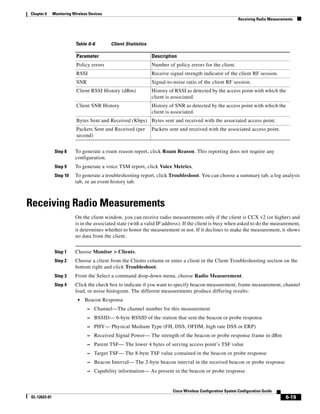 Chapter 6     Monitoring Wireless Devices
                                                                                                              Receiving Radio Measurements




                          Table 6-6         Client Statistics

                           Parameter                            Description
                           Policy errors                        Number of policy errors for the client.
                           RSSI                                 Receive signal strength indicator of the client RF session.
                           SNR                                  Signal-to-noise ratio of the client RF session.
                           Client RSSI History (dBm)            History of RSSI as detected by the access point with which the
                                                                client is associated.
                           Client SNR History                   History of SNR as detected by the access point with which the
                                                                client is associated.
                           Bytes Sent and Received (Kbps) Bytes sent and received with the associated access point.
                           Packets Sent and Received (per       Packets sent and received with the associated access point.
                           second)


               Step 8     To generate a roam reason report, click Roam Reason. This reporting does not require any
                          configuration.
               Step 9     To generate a voice TSM report, click Voice Metrics.
               Step 10    To generate a troubleshooting report, click Troubleshoot. You can choose a summary tab, a log analysis
                          tab, or an event history tab.



Receiving Radio Measurements
                          On the client window, you can receive radio measurements only if the client is CCX v2 (or higher) and
                          is in the associated state (with a valid IP address). If the client is busy when asked to do the measurement,
                          it determines whether to honor the measurement or not. If it declines to make the measurement, it shows
                          no data from the client.


               Step 1     Choose Monitor > Clients.
               Step 2     Choose a client from the Clients column or enter a client in the Client Troubleshooting section on the
                          bottom right and click Troubleshoot.
               Step 3     From the Select a command drop-down menu, choose Radio Measurement.
               Step 4     Click the check box to indicate if you want to specify beacon measurement, frame measurement, channel
                          load, or noise histogram. The different measurements produce differing results:
                           •   Beacon Response
                                 – Channel—The channel number for this measurement
                                 – BSSID— 6-byte BSSID of the station that sent the beacon or probe response
                                 – PHY— Physical Medium Type (FH, DSS, OFDM, high rate DSS or ERP)
                                 – Received Signal Power— The strength of the beacon or probe response frame in dBm
                                 – Parent TSF— The lower 4 bytes of serving access point’s TSF value
                                 – Target TSF— The 8-byte TSF value contained in the beacon or probe response
                                 – Beacon Interval— The 2-byte beacon interval in the received beacon or probe response
                                 – Capability information— As present in the beacon or probe response



                                                                          Cisco Wireless Configuration System Configuration Guide
OL-12623-01                                                                                                                           6-19
 