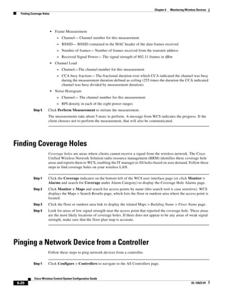 Chapter 6   Monitoring Wireless Devices
   Finding Coverage Holes




                            •   Frame Measurement
                                 – Channel— Channel number for this measurement
                                 – BSSID— BSSID contained in the MAC header of the data frames received
                                 – Number of frames— Number of frames received from the transmit address
                                 – Received Signal Power— The signal strength of 802.11 frames in dBm
                            •   Channel Load
                                 – Channel—The channel number for this measurement
                                 – CCA busy fraction— The fractional duration over which CCA indicated the channel was busy
                                    during the measurement duration defined as ceiling (255 times the duration the CCA indicated
                                    channel was busy divided by measurement duration)
                            •   Noise Histogram
                                 – Channel— The channel number for this measurement
                                 – RPI density in each of the eight power ranges
            Step 5      Click Perform Measurement to initiate the measurement.
                        The measurements take about 5 msec to perform. A message from WCS indicates the progress. If the
                        client chooses not to perform the measurement, that will also be communicated.




Finding Coverage Holes
                        Coverage holes are areas where clients cannot receive a signal from the wireless network. The Cisco
                        Unified Wireless Network Solution radio resource management (RRM) identifies these coverage hole
                        areas and reports them to WCS, enabling the IT manager to fill holes based on user demand. Follow these
                        steps to find coverage holes on your wireless LAN.


            Step 1      Click the Coverage indicator on the bottom left of the WCS user interface page (or click Monitor >
                        Alarms and search for Coverage under Alarm Category) to display the Coverage Hole Alarms page.
            Step 2      Click Monitor > Maps and search for access points by name (this search tool is case sensitive). WCS
                        displays the Maps > Search Results page, which lists the floor or outdoor area where the access point is
                        located.
            Step 3      Click the floor or outdoor area link to display the related Maps > Building Name > Floor Name page.
            Step 4      Look for areas of low signal strength near the access point that reported the coverage hole. These areas
                        are the most likely locations of coverage holes. If there does not appear to be any areas of weak signal
                        strength, make sure that the floor plan map is accurate.




Pinging a Network Device from a Controller
                        Follow these steps to ping network devices from a controller.


            Step 1      Click Configure > Controllers to navigate to the All Controllers page.


             Cisco Wireless Control System Configuration Guide
 6-20                                                                                                                    OL-12623-01
 