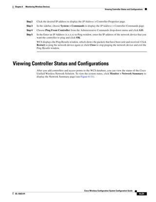 Chapter 6      Monitoring Wireless Devices
                                                                                               Viewing Controller Status and Configurations




                Step 2     Click the desired IP address to display the IP Address > Controller Properties page.
                Step 3     In the sidebar, choose System > Commands to display the IP Address > Controller Commands page.
                Step 4     Choose Ping From Controller from the Administrative Commands drop-down menu and click GO.
                Step 5     In the Enter an IP Address (x.x.x.x) to Ping window, enter the IP address of the network device that you
                           want the controller to ping and click OK.
                           WCS displays the Ping Results window, which shows the packets that have been sent and received. Click
                           Restart to ping the network device again or click Close to stop pinging the network device and exit the
                           Ping Results window.




Viewing Controller Status and Configurations
                           After you add controllers and access points to the WCS database, you can view the status of the Cisco
                           Unified Wireless Network Solution. To view the system status, click Monitor > Network Summary to
                           display the Network Summary page (see Figure 6-11).




                                                                        Cisco Wireless Configuration System Configuration Guide
 OL-12623-01                                                                                                                           6-21
 