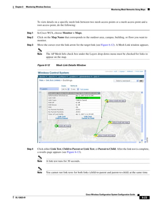Chapter 6     Monitoring Wireless Devices
                                                                                                    Monitoring Mesh Networks Using Maps




                          To view details on a specific mesh link between two mesh access points or a mesh access point and a
                          root access point, do the following:


               Step 1     In Cisco WCS, choose Monitor > Maps.
               Step 2     Click on the Map Name that corresponds to the outdoor area, campus, building, or floor you want to
                          monitor.
               Step 3     Move the cursor over the link arrow for the target link (see Figure 6-12). A Mesh Link window appears.


                          Note     The AP Mesh Info check box under the Layers drop-down menu must be checked for links to
                                   appear on the map.


                          Figure 6-12       Mesh Link Details Window




               Step 4     Click either Link Test, Child to Parent or Link Test, or Parent to Child. After the link test is complete,
                          a results page appears (see Figure 6-13).


                          Note     A link test runs for 30 seconds.



                          Note     You cannot run link tests for both links (child-to-parent and parent-to-child) at the same time.




                                                                        Cisco Wireless Configuration System Configuration Guide
OL-12623-01                                                                                                                        6-23
 