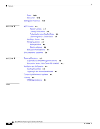 Contents




                                       Report 15-18
                                       Mail Server 15-19
                                  Setting User Preferences        15-21


APPENDIX      A                   WCS Licenses A-2
                                          Types of Licenses A-2
                                          Licensing Enforcement A-3
                                          Product Authorization Key Certificate A-3
                                          Determining Which License To Use A-4
                                     Installing a License A-4
                                     Managing Licenses A-5
                                          Adding a License A-5
                                          Deleting a License A-6
                                     Backup and Restore License A-6
                                  End User License Agreement          A-6


APPENDIX      B                   Supported Hardware B-2
                                      Supported Cisco WLSE Management Stations B-2
                                      Autonomous Access Points Convertible to LWAPP B-2
                                  Installation and Configuration B-2
                                       Installing Cisco WCS B-2
                                       Upgrading to Red Hat Enterprise Linux 4    B-3

                                  Configuring the Converted Appliance       B-3

                                  Licensing B-6
                                      WLSE Upgrade License            B-6

INDEX




                  Cisco Wireless Control System Configuration Guide
  14                                                                                      OL-12623-01
 