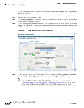 Chapter 6   Monitoring Wireless Devices
  Monitoring Mesh Networks Using Maps




                     To view summary and detailed configuration information for a mesh access point from a mesh network
                     map, do the following:


           Step 1    In Cisco WCS, choose Monitor > Maps.
           Step 2    Click on the Map Name that corresponds to the outdoor area, campus, building, or floor location of the
                     access point that you want to monitor.
           Step 3    To view summary configuration information for an access point, move the cursor over the access point
                     that you want to monitor. A window with configuration information for the selected access point appears
                     (see Figure 6-15).

                     Figure 6-15          Mesh AP Configuration Summary Window




           Step 4    To view detailed configuration information for an access point, click on the arrow portion of the mesh
                     access point label. The configuration details for the access point appears (see Figure 6-16).


                     Note      For more details on the View Mesh Neighbors link in the access point panel above, see the
                               “Monitoring Mesh Access Point Neighbors Using Maps” section on page 6-27. If the access
                               point has an IP address, a Run Ping Test link is also visible in the access point panel.




           Cisco Wireless Control System Configuration Guide
6-26                                                                                                                OL-12623-01
 