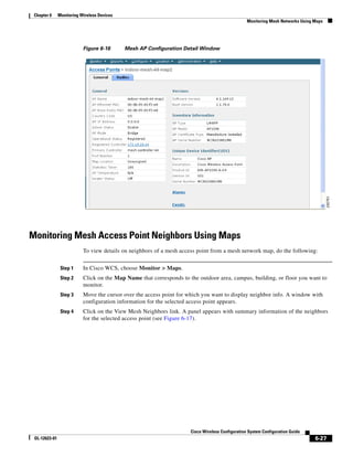 Chapter 6     Monitoring Wireless Devices
                                                                                                  Monitoring Mesh Networks Using Maps




                           Figure 6-16       Mesh AP Configuration Detail Window




Monitoring Mesh Access Point Neighbors Using Maps
                           To view details on neighbors of a mesh access point from a mesh network map, do the following:


                Step 1     In Cisco WCS, choose Monitor > Maps.
                Step 2     Click on the Map Name that corresponds to the outdoor area, campus, building, or floor you want to
                           monitor.
                Step 3     Move the cursor over the access point for which you want to display neighbor info. A window with
                           configuration information for the selected access point appears.
                Step 4     Click on the View Mesh Neighbors link. A panel appears with summary information of the neighbors
                           for the selected access point (see Figure 6-17).




                                                                      Cisco Wireless Configuration System Configuration Guide
 OL-12623-01                                                                                                                     6-27
 