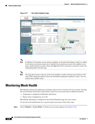 Chapter 6   Monitoring Wireless Devices
   Monitoring Mesh Health




                       Figure 6-17          View Mesh Neighbor Page




                       Note      In addition to listing the current and past neighbors in the panel that displays, labels are added
                                 to the mesh access points map icons to identify the selected access point, the neighbor access
                                 point, and the child access point. Select the clear link of the selected access point to remove the
                                 relationship labels from the map.



                       Note      The drop-down menus at the top of the mesh neighbors window indicate the resolution of the
                                 map (100%) displayed and how often the information displayed is updated (5 mins). You can
                                 monitor these default values.



Monitoring Mesh Health
                       Mesh Health monitors the temperature and heater status for Cisco Aironet 1510 access points. Tracking
                       this environmental information is particularly critical for access points that are deployed outdoors.
                         •    Temperature is displayed in Fahrenheit and Celsius.
                         •    Heater status is displayed as on or off.
                       Mesh Health information is displayed in the General Properties page for access points.
                       To view the mesh health details for a specific mesh access point, follow these steps.


            Step 1     Choose Monitor > Access Points. A listing of access points appears (see Figure 6-18).




             Cisco Wireless Control System Configuration Guide
 6-28                                                                                                                      OL-12623-01
 