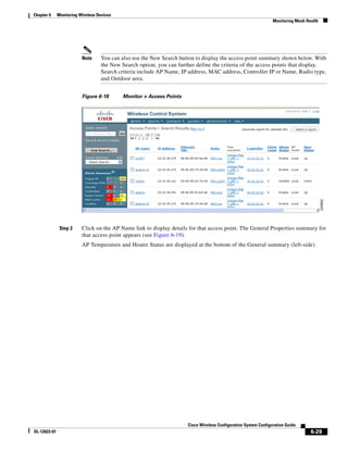 Chapter 6     Monitoring Wireless Devices
                                                                                                                 Monitoring Mesh Health




                          Note     You can also use the New Search button to display the access point summary shown below. With
                                   the New Search option, you can further define the criteria of the access points that display.
                                   Search criteria include AP Name, IP address, MAC address, Controller IP or Name, Radio type,
                                   and Outdoor area.


                          Figure 6-18       Monitor > Access Points




               Step 2     Click on the AP Name link to display details for that access point. The General Properties summary for
                          that access point appears (see Figure 6-19).
                          AP Temperature and Heater Status are displayed at the bottom of the General summary (left-side).




                                                                      Cisco Wireless Configuration System Configuration Guide
OL-12623-01                                                                                                                        6-29
 