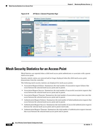 Chapter 6   Monitoring Wireless Devices
   Mesh Security Statistics for an Access Point




                         Figure 6-19              AP Name > General Properties Page




Mesh Security Statistics for an Access Point
                         Mesh Statistics are reported when a child mesh access point authenticates or associates with a parent
                         mesh access point.
                         Security statistic entries are removed and no longer displayed when the child mesh access point
                         disassociates from the controller.
                         The following mesh security statistics are displayed for mesh access points:
                          •   Association Request Failures: Summarizes the total number of association request failures that
                              occur between the selected mesh access point and its parent.
                          •   Association Request Success: Summarizes the total number of successful association requests that
                              occur between the selected mesh access point and its parent.
                          •   Association Request Timeouts: Summarizes the total number of association request time outs that
                              occur between the selected mesh access point and its parent.
                          •   Authentication Request Failures: Summarizes the total number of failed authentication requests that
                              occur between the selected mesh access point and its parent.
                          •   Authentication Request Success: Summarizes the total number of successful authentication requests
                              between the selected mesh access point and its parent mesh node.
                          •   Authentication Request Timeouts: Summarizes the total number of authentication request timeouts
                              that occur between the selected mesh access point and its parent.




              Cisco Wireless Control System Configuration Guide
 6-30                                                                                                                    OL-12623-01
 