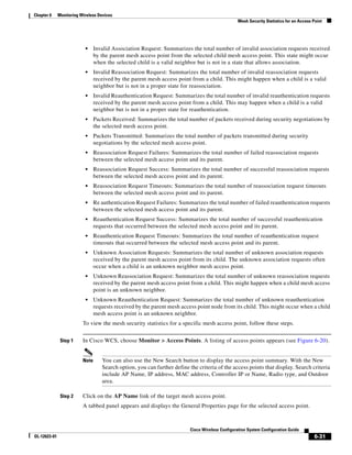 Chapter 6     Monitoring Wireless Devices
                                                                                                   Mesh Security Statistics for an Access Point




                           •     Invalid Association Request: Summarizes the total number of invalid association requests received
                                 by the parent mesh access point from the selected child mesh access point. This state might occur
                                 when the selected child is a valid neighbor but is not in a state that allows association.
                           •     Invalid Reassociation Request: Summarizes the total number of invalid reassociation requests
                                 received by the parent mesh access point from a child. This might happen when a child is a valid
                                 neighbor but is not in a proper state for reassociation.
                           •     Invalid Reauthentication Request: Summarizes the total number of invalid reauthentication requests
                                 received by the parent mesh access point from a child. This may happen when a child is a valid
                                 neighbor but is not in a proper state for reauthentication.
                           •     Packets Received: Summarizes the total number of packets received during security negotiations by
                                 the selected mesh access point.
                           •     Packets Transmitted: Summarizes the total number of packets transmitted during security
                                 negotiations by the selected mesh access point.
                           •     Reassociation Request Failures: Summarizes the total number of failed reassociation requests
                                 between the selected mesh access point and its parent.
                           •     Reassociation Request Success: Summarizes the total number of successful reassociation requests
                                 between the selected mesh access point and its parent.
                           •     Reassociation Request Timeouts: Summarizes the total number of reassociation request timeouts
                                 between the selected mesh access point and its parent.
                           •     Re authentication Request Failures: Summarizes the total number of failed reauthentication requests
                                 between the selected mesh access point and its parent.
                           •     Reauthentication Request Success: Summarizes the total number of successful reauthentication
                                 requests that occurred between the selected mesh access point and its parent.
                           •     Reauthentication Request Timeouts: Summarizes the total number of reauthentication request
                                 timeouts that occurred between the selected mesh access point and its parent.
                           •     Unknown Association Requests: Summarizes the total number of unknown association requests
                                 received by the parent mesh access point from its child. The unknown association requests often
                                 occur when a child is an unknown neighbor mesh access point.
                           •     Unknown Reassociation Request: Summarizes the total number of unknown reassociation requests
                                 received by the parent mesh access point from a child. This might happen when a child mesh access
                                 point is an unknown neighbor.
                           •     Unknown Reauthentication Request: Summarizes the total number of unknown reauthentication
                                 requests received by the parent mesh access point node from its child. This might occur when a child
                                 mesh access point is an unknown neighbor.
                          To view the mesh security statistics for a specific mesh access point, follow these steps.


               Step 1     In Cisco WCS, choose Monitor > Access Points. A listing of access points appears (see Figure 6-20).


                          Note      You can also use the New Search button to display the access point summary. With the New
                                    Search option, you can further define the criteria of the access points that display. Search criteria
                                    include AP Name, IP address, MAC address, Controller IP or Name, Radio type, and Outdoor
                                    area.

               Step 2     Click on the AP Name link of the target mesh access point.
                          A tabbed panel appears and displays the General Properties page for the selected access point.



                                                                           Cisco Wireless Configuration System Configuration Guide
OL-12623-01                                                                                                                                6-31
 