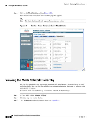Chapter 6   Monitoring Wireless Devices
   Viewing the Mesh Network Hierarchy




            Step 3     Click on the Mesh Statistics tab (see Figure 6-20).
                       Mesh Statistics are listed on the left side of the page that appears.


                       Note     The Mesh Statistics tab only appears for mesh access points.


                       Figure 6-20         Monitor > Access Points > AP Name > Mesh Statistics




Viewing the Mesh Network Hierarchy
                       You can view the parent-child relationship of mesh access points within a mesh network in an easily
                       navigable display. You can also filter which access points display on the Map view, by selecting only
                       access points of interest.
                       To view the mesh network hierarchy for a selected network, do the following:


            Step 1     In Cisco WCS, choose Monitor > Maps.
            Step 2     Select the map you want to display.
            Step 3     Click the Layers arrow to expand that menu (see Figure 6-21).




            Cisco Wireless Control System Configuration Guide
 6-32                                                                                                                     OL-12623-01
 