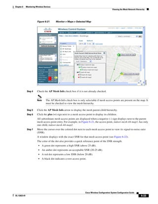 Chapter 6     Monitoring Wireless Devices
                                                                                                        Viewing the Mesh Network Hierarchy




                          Figure 6-21         Monitor > Maps > Selected Map




               Step 4     Check the AP Mesh Info check box if it is not already checked.


                          Note      The AP Mesh Info check box is only selectable if mesh access points are present on the map. It
                                    must be checked to view the mesh hierarchy.

               Step 5     Click the AP Mesh Info arrow to display the mesh parent-child hierarchy.
               Step 6     Click the plus (+) sign next to a mesh access point to display its children.
                          All subordinate mesh access points are displayed when a negative (-) sign displays next to the parent
                          mesh access point entry. For example, in Figure 6-21, the access point, indoor-mesh-44-map1, has only
                          one child, indoor-mesh-44-map2.
               Step 7     Move the cursor over the colored dot next to each mesh access point to view its signal-to-noise ratio
                          (SNR).
                          A window displays with the exact SNR for that mesh access point (see Figure 6-22).
                          The color of the dot also provides a quick reference point of the SNR strength.
                           •     A green dot represents a high SNR (above 25 dB).
                           •     An amber dot represents an acceptable SNR (20-25 dB).
                           •     A red dot represents a low SNR (below 20 dB).
                           •     A black dot indicates a root access point.




                                                                          Cisco Wireless Configuration System Configuration Guide
OL-12623-01                                                                                                                           6-33
 
