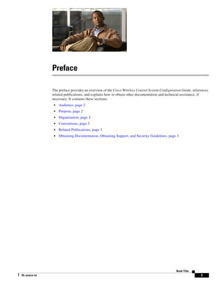 Preface

              The preface provides an overview of the Cisco Wireless Control System Configuration Guide, references
              related publications, and explains how to obtain other documentation and technical assistance, if
              necessary. It contains these sections:
               •   Audience, page 2
               •   Purpose, page 2
               •   Organization, page 2
               •   Conventions, page 3
               •   Related Publications, page 3
               •   Obtaining Documentation, Obtaining Support, and Security Guidelines, page 3




                                                                                              Book Title
OL-xxxxx-xx                                                                                                   1
 