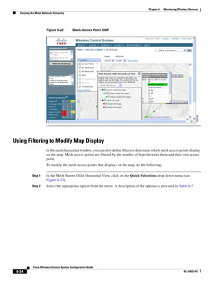 Chapter 6   Monitoring Wireless Devices
   Viewing the Mesh Network Hierarchy




                       Figure 6-22         Mesh Access Point SNR




Using Filtering to Modify Map Display
                       In the mesh hierarchal window, you can also define filters to determine which mesh access points display
                       on the map. Mesh access points are filtered by the number of hops between them and their root access
                       point.
                       To modify the mesh access points that displays on the map, do the following:


            Step 1     In the Mesh Parent-Child Hierarchal View, click on the Quick Selections drop-down menu (see
                       Figure 6-23).
            Step 2     Select the appropriate option from the menu. A description of the options is provided in Table 6-7.




            Cisco Wireless Control System Configuration Guide
 6-34                                                                                                                  OL-12623-01
 