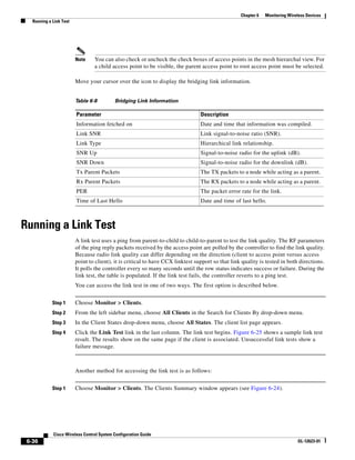 Chapter 6   Monitoring Wireless Devices
   Running a Link Test




                         Note    You can also check or uncheck the check boxes of access points in the mesh hierarchal view. For
                                 a child access point to be visible, the parent access point to root access point must be selected.

                         Move your cursor over the icon to display the bridging link information.


                         Table 6-8         Bridging Link Information

                         Parameter                                               Description
                         Information fetched on                                  Date and time that information was compiled.
                         Link SNR                                                Link signal-to-noise ratio (SNR).
                         Link Type                                               Hierarchical link relationship.
                         SNR Up                                                  Signal-to-noise radio for the uplink (dB).
                         SNR Down                                                Signal-to-noise radio for the downlink (dB).
                         Tx Parent Packets                                       The TX packets to a node while acting as a parent.
                         Rx Parent Packets                                       The RX packets to a node while acting as a parent.
                         PER                                                     The packet error rate for the link.
                         Time of Last Hello                                      Date and time of last hello.



Running a Link Test
                         A link test uses a ping from parent-to-child to child-to-parent to test the link quality. The RF parameters
                         of the ping reply packets received by the access point are polled by the controller to find the link quality.
                         Because radio link quality can differ depending on the direction (client to access point versus access
                         point to client), it is critical to have CCX linktest support so that link quality is tested in both directions.
                         It polls the controller every so many seconds until the row status indicates success or failure. During the
                         link test, the table is populated. If the link test fails, the controller reverts to a ping test.
                         You can access the link test in one of two ways. The first option is described below.


             Step 1      Choose Monitor > Clients.
             Step 2      From the left sidebar menu, choose All Clients in the Search for Clients By drop-down menu.
             Step 3      In the Client States drop-down menu, choose All States. The client list page appears.
             Step 4      Click the Link Test link in the last column. The link test begins. Figure 6-25 shows a sample link test
                         result. The results show on the same page if the client is associated. Unsuccessful link tests show a
                         failure message.



                         Another method for accessing the link test is as follows:


             Step 1      Choose Monitor > Clients. The Clients Summary window appears (see Figure 6-24).




             Cisco Wireless Control System Configuration Guide
 6-36                                                                                                                         OL-12623-01
 