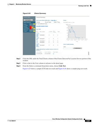 Chapter 6     Monitoring Wireless Devices
                                                                                                                      Running a Link Test




                          Figure 6-24       Clients Summary




               Step 2     Click the URL under the Total Clients column of the Clients Detected by Location Servers portion of the
                          window.
               Step 3     Click a link in the User column to advance to the detail page.
               Step 4     From the Select a command drop-down menu, choose Link Test.
                          Figure 6-25 shows a sample CCX link test result and Figure 6-26 shows a sample ping test result.




                                                                       Cisco Wireless Configuration System Configuration Guide
OL-12623-01                                                                                                                          6-37
 