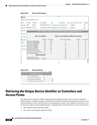 Chapter 6   Monitoring Wireless Devices
   Retrieving the Unique Device Identifier on Controllers and Access Points




                         Figure 6-25           CCX Link Test Result




                         Figure 6-26           Ping Test Result




Retrieving the Unique Device Identifier on Controllers and
Access Points
                         The unique device identifier (UDI) standard uniquely identifies products across all Cisco hardware
                         product families, enabling customers to identify and track Cisco products throughout their business and
                         network operations and to automate their asset management systems. The standard is consistent across
                         all electronic, physical, and standard business communications. The UDI consists of five data elements:
                          •    The orderable product identifier (PID)
                          •    The version of the product identifier (VID)



              Cisco Wireless Control System Configuration Guide
 6-38                                                                                                                   OL-12623-01
 
