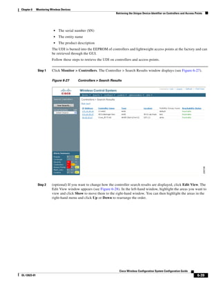 Chapter 6     Monitoring Wireless Devices
                                                                    Retrieving the Unique Device Identifier on Controllers and Access Points




                           •   The serial number (SN)
                           •   The entity name
                           •   The product description
                          The UDI is burned into the EEPROM of controllers and lightweight access points at the factory and can
                          be retrieved through the GUI.
                          Follow these steps to retrieve the UDI on controllers and access points.


               Step 1     Click Monitor > Controllers. The Controller > Search Results window displays (see Figure 6-27).

                          Figure 6-27       Controllers > Search Results




               Step 2     (optional) If you want to change how the controller search results are displayed, click Edit View. The
                          Edit View window appears (see Figure 6-28). In the left-hand window, highlight the areas you want to
                          view and click Show to move them to the right-hand window. You can then highlight the areas in the
                          right-hand menu and click Up or Down to rearrange the order.




                                                                       Cisco Wireless Configuration System Configuration Guide
OL-12623-01                                                                                                                             6-39
 