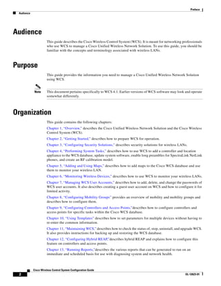 Preface
 Audience




Audience
                      This guide describes the Cisco Wireless Control System (WCS). It is meant for networking professionals
                      who use WCS to manage a Cisco Unified Wireless Network Solution. To use this guide, you should be
                      familiar with the concepts and terminology associated with wireless LANs.



Purpose
                      This guide provides the information you need to manage a Cisco Unified Wireless Network Solution
                      using WCS.


            Note      This document pertains specifically to WCS 4.1. Earlier versions of WCS software may look and operate
                      somewhat differently.



Organization
                      This guide contains the following chapters:
                      Chapter 1, “Overview,” describes the Cisco Unified Wireless Network Solution and the Cisco Wireless
                      Control System (WCS).
                      Chapter 2, “Getting Started,” describes how to prepare WCS for operation.
                      Chapter 3, “Configuring Security Solutions,” describes security solutions for wireless LANs.
                      Chapter 4, “Performing System Tasks,” describes how to use WCS to add a controller and location
                      appliance to the WCS database, update system software, enable long preambles for SpectraLink NetLink
                      phones, and create an RF calibration model.
                      Chapter 5, “Adding and Using Maps,” describes how to add maps to the Cisco WCS database and use
                      them to monitor your wireless LAN.
                      Chapter 6, “Monitoring Wireless Devices,” describes how to use WCS to monitor your wireless LANs.
                      Chapter 7, “Managing WCS User Accounts,” describes how to add, delete, and change the passwords of
                      WCS user accounts. It also describes creating a guest user account on WCS and how to configure it for
                      limited activity.
                      Chapter 8, “Configuring Mobility Groups” provides an overview of mobility and mobility groups and
                      describes how to configure them.
                      Chapter 9, “Configuring Controllers and Access Points,”describes how to configure controllers and
                      access points for specific tasks within the Cisco WCS database.
                      Chapter 10, “Using Templates” describes how to set parameters for multiple devices without having to
                      re-enter the common information.
                      Chapter 11, “Maintaining WCS,” describes how to check the status of, stop, uninstall, and upgrade WCS.
                      It also provides instructions for backing up and restoring the WCS database.
                      Chapter 12, “Configuring Hybrid REAP,”describes hybrid REAP and explains how to configure this
                      feature on controllers and access points.
                      Chapter 13, “Running Reports,”describes the various reports that can be generated to run on an
                      immediate and scheduled basis for use with diagnosing system and network health.



            Cisco Wireless Control System Configuration Guide
 2                                                                                                               OL-12623-01
 