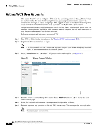 Chapter 7   Managing WCS User Accounts
  Adding WCS User Accounts




Adding WCS User Accounts
                     This section describes how to configure a WCS user. The accounting portion of the AAA framework is
                     not implemented at this time. Besides complete access, you can give administrative access with
                     differentiated privileges to certain user groups. WCS supports external user authentication using these
                     access restrictions and authenticates the users against the TACACS+ and RADIUS servers.
                     The username and password supplied by you at install time are always authenticated, but the steps you
                     take here create additional superusers. If the password is lost or forgotten, the user must run a utility to
                     reset the password to another user-defined password.
                     Follow these steps to add a new user account to WCS.


           Step 1    Start WCS by following the instructions in the “Starting WCS” section on page 2-11.
           Step 2    Log into the WCS user interface as Super1.


                     Note      Cisco recommends that you create a new superuser assigned to the SuperUsers group and delete
                               Super1 to prevent unauthorized access to the system.

           Step 3    Click Administration > AAA and the Change Password window appears (see Figure 7-1).

                     Figure 7-1           Change Password Window




           Step 4    From the Select a Command drop-down menu, choose Add User and click GO to display the User
                     administration page.
           Step 5    In the Old Password field, enter the current password that you want to change.
           Step 6    Enter the username and password for the new WCS user account. You must enter the password twice.


                     Note      These entries are case sensitive.




           Cisco Wireless Control System Configuration Guide
 7-2                                                                                                                  OL-12623-01
 