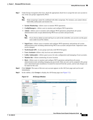 Chapter 7     Managing WCS User Accounts
                                                                                                               Adding WCS User Accounts




               Step 7    Under Groups Assigned to this User, check the appropriate check box to assign the new user account to
                         one of the user groups supported by WCS:


                         Note      Some usergroups cannot be combined with other usergroups. For instance, you cannot choose
                                   both lobby ambassador and monitor lite.

                          •     System Monitoring—Allows users to monitor WCS operations.
                          •     ConfigManagers—Allows users to monitor and configure WCS operations.
                          •     Admin—Allows users to monitor and configure WCS operations and perform all system
                                administration tasks except administering WCS user accounts and passwords.


                                Note   If you choose admin account and log in as such on the controller, you can also see the guest
                                       users under Local Net Admin.

                          •     SuperUsers—Allows users to monitor and configure WCS operations and perform all system
                                administration tasks including administering WCS user accounts and passwords. Superusers tasks
                                can be changed.
                          •     North bound API—A user group used only with WCS Navigator.
                          •     Users Assistant—Allows only local net user administration.
                          •     Lobby Ambassador—Allows guest access for only configuration and managing of user accounts.
                          •     Monitor lite—Allows monitoring of assets location.
                          •     Root—Allows users to monitor and configure WCS operations and perform all system
                                administration tasks including changing any passwords. Only one user can be assigned to this group
                                and is determined upon installation. It cannot be removed from the system, and no task changes can
                                be made for this user.
               Step 8    Click Submit. The name of the new user account appears on the All Users page and can be used
                         immediately.
               Step 9    In the sidebar, click Groups to display the All Groups page (see Figure 7-2).

                         Figure 7-2         All Groups Window




                                                                             Cisco Wireless Control System Configuration Guide
OL-12623-01                                                                                                                         7-3
 