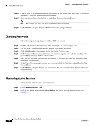 Chapter 7   Managing WCS User Accounts
  Adding WCS User Accounts




           Step 10   Click the name of the user group to which you assigned the new user account. The Group > User Group
                     page shows a list of this group’s permitted operations.
           Step 11   Make any desired changes by checking or unchecking the appropriate check boxes.


                     Note      Any changes you make will affect all members of this user group.

           Step 12   Click Submit to save your changes or Cancel to leave the settings unchanged.




Changing Passwords
                     Follow these steps to change the password for a WCS user account.


           Step 1    Start WCS by following the instructions in the “Starting WCS” section on page 2-11.
           Step 2    Log into the WCS user interface as a user assigned to the SuperUsers group.
           Step 3    Click Administration > Accounts to display the Change Password page.
           Step 4    Click the name of the user account for which you want to change the password. You can change the
                     password here or through the User > Edit window.
           Step 5    Enter your old password, unless you are the root user. (A root user can change any password without
                     entering the old password.)
           Step 6    On the User > Username page, enter the new password in both the New Password and Confirm New
                     Password fields.
           Step 7    Click Submit to save your changes. The password for this user account has been changed and can be
                     used immediately.




Monitoring Active Sessions
                     Follow the steps below to view a list of active users.


           Step 1    Choose Administration > AAA.
           Step 2    From the left sidebar menu, choose Active Sessions. The Active Sessions window appears (see
                     Figure 7-3).




           Cisco Wireless Control System Configuration Guide
 7-4                                                                                                               OL-12623-01
 