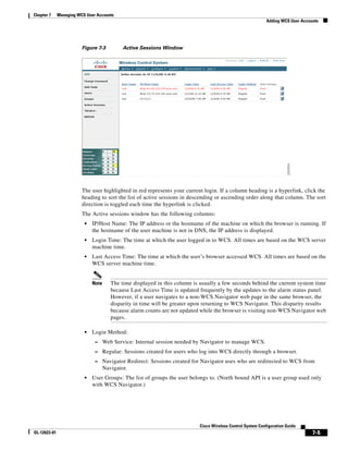Chapter 7     Managing WCS User Accounts
                                                                                                              Adding WCS User Accounts




                         Figure 7-3          Active Sessions Window




                         The user highlighted in red represents your current login. If a column heading is a hyperlink, click the
                         heading to sort the list of active sessions in descending or ascending order along that column. The sort
                         direction is toggled each time the hyperlink is clicked.
                         The Active sessions window has the following columns:
                          •   IP/Host Name: The IP address or the hostname of the machine on which the browser is running. If
                              the hostname of the user machine is not in DNS, the IP address is displayed.
                          •   Login Time: The time at which the user logged in to WCS. All times are based on the WCS server
                              machine time.
                          •   Last Access Time: The time at which the user’s browser accessed WCS. All times are based on the
                              WCS server machine time.


                              Note      The time displayed in this column is usually a few seconds behind the current system time
                                        because Last Access Time is updated frequently by the updates to the alarm status panel.
                                        However, if a user navigates to a non-WCS Navigator web page in the same browser, the
                                        disparity in time will be greater upon returning to WCS Navigator. This disparity results
                                        because alarm counts are not updated while the browser is visiting non-WCS Navigator web
                                        pages.

                          •   Login Method:
                               – Web Service: Internal session needed by Navigator to manage WCS.
                               – Regular: Sessions created for users who log into WCS directly through a browser.
                               – Navigator Redirect: Sessions created for Navigator uses who are redirected to WCS from
                                     Navigator.
                          •   User Groups: The list of groups the user belongs to. (North bound API is a user group used only
                              with WCS Navigator.)




                                                                            Cisco Wireless Control System Configuration Guide
OL-12623-01                                                                                                                        7-5
 