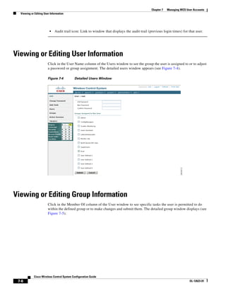 Chapter 7   Managing WCS User Accounts
  Viewing or Editing User Information




                         •   Audit trail icon: Link to window that displays the audit trail (previous login times) for that user.




Viewing or Editing User Information
                        Click in the User Name column of the Users window to see the group the user is assigned to or to adjust
                        a password or group assignment. The detailed users window appears (see Figure 7-4).

                        Figure 7-4         Detailed Users Window




Viewing or Editing Group Information
                        Click in the Member Of column of the User window to see specific tasks the user is permitted to do
                        within the defined group or to make changes and submit them. The detailed group window displays (see
                        Figure 7-5).




            Cisco Wireless Control System Configuration Guide
 7-6                                                                                                                     OL-12623-01
 