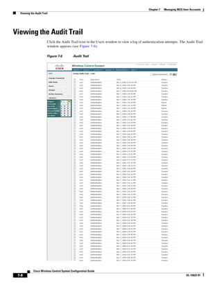 Chapter 7   Managing WCS User Accounts
  Viewing the Audit Trail




Viewing the Audit Trail
                        Click the Audit Trail icon in the Users window to view a log of authentication attempts. The Audit Trail
                        window appears (see Figure 7-6).

                        Figure 7-6          Audit Trail




             Cisco Wireless Control System Configuration Guide
 7-8                                                                                                                  OL-12623-01
 