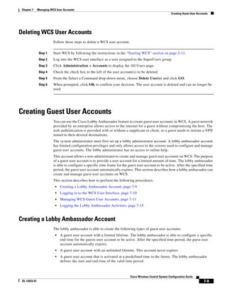 Chapter 7     Managing WCS User Accounts
                                                                                                             Creating Guest User Accounts




Deleting WCS User Accounts
                          Follow these steps to delete a WCS user account.


                Step 1    Start WCS by following the instructions in the “Starting WCS” section on page 2-11.
                Step 2    Log into the WCS user interface as a user assigned to the SuperUsers group.
                Step 3    Click Administration > Accounts to display the All Users page.
                Step 4    Check the check box to the left of the user account(s) to be deleted.
                Step 5    From the Select a Command drop-down menu, choose Delete User(s) and click GO.
                Step 6    When prompted, click OK to confirm your decision. The user account is deleted and can no longer be
                          used.




Creating Guest User Accounts
                          You can use the Cisco Lobby Ambassador feature to create guest user accounts in WCS. A guest network
                          provided by an enterprise allows access to the internet for a guest without compromising the host. The
                          web authentication is provided with or without a supplicant or client, so a guest needs to initiate a VPN
                          tunnel to their desired destinations.
                          The system administrator must first set up a lobby administrator account. A lobby ambassador account
                          has limited configuration privileges and only allows access to the screens used to configure and manage
                          guest user accounts. The lobby administrator has no access to online help.
                          This account allows a non-administrator to create and manage guest user accounts on WCS. The purpose
                          of a guest user account is to provide a user account for a limited amount of time. The lobby ambassador
                          is able to configure a specific time frame for the guest user account to be active. After the specified time
                          period, the guest user account automatically expires. This section describes how a lobby ambassador can
                          create and manage guest user accounts on WCS.
                          This section describes how to perform the following procedures:
                           •   Creating a Lobby Ambassador Account, page 7-9
                           •   Logging in to the WCS User Interface, page 7-10
                           •   Managing WCS Guest User Accounts, page 7-11
                           •   Logging the Lobby Ambassador Activities, page 7-15


Creating a Lobby Ambassador Account
                          The lobby ambassador is able to create the following types of guest user accounts:
                           •   A guest user account with a limited lifetime. The lobby ambassador is able to configure a specific
                               end time for the guests user account to be active. After the specified time period, the guest user
                               account automatically expires.
                           •   A guest user account with an unlimited lifetime. This account never expires.
                           •   A guest user account that is activated at a predefined time in the future. The lobby ambassador
                               defines the start and end time of the valid time period.



                                                                              Cisco Wireless Control System Configuration Guide
 OL-12623-01                                                                                                                          7-9
 