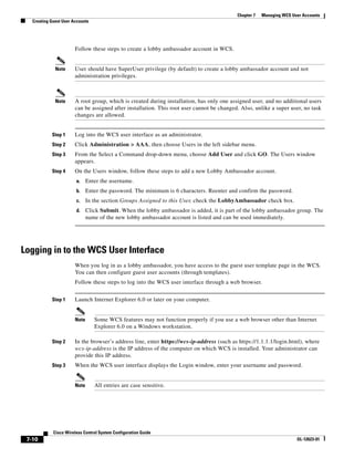 Chapter 7   Managing WCS User Accounts
   Creating Guest User Accounts




                        Follow these steps to create a lobby ambassador account in WCS.


              Note      User should have SuperUser privilege (by default) to create a lobby ambassador account and not
                        administration privileges.



              Note      A root group, which is created during installation, has only one assigned user, and no additional users
                        can be assigned after installation. This root user cannot be changed. Also, unlike a super user, no task
                        changes are allowed.


            Step 1      Log into the WCS user interface as an administrator.
            Step 2      Click Administration > AAA, then choose Users in the left sidebar menu.
            Step 3      From the Select a Command drop-down menu, choose Add User and click GO. The Users window
                        appears.
            Step 4      On the Users window, follow these steps to add a new Lobby Ambassador account.
                        a.     Enter the username.
                        b.     Enter the password. The minimum is 6 characters. Reenter and confirm the password.
                        c.     In the section Groups Assigned to this User, check the LobbyAmbassador check box.
                        d.     Click Submit. When the lobby ambassador is added, it is part of the lobby ambassador group. The
                               name of the new lobby ambassador account is listed and can be used immediately.




Logging in to the WCS User Interface
                        When you log in as a lobby ambassador, you have access to the guest user template page in the WCS.
                        You can then configure guest user accounts (through templates).
                        Follow these steps to log into the WCS user interface through a web browser.


            Step 1      Launch Internet Explorer 6.0 or later on your computer.


                        Note      Some WCS features may not function properly if you use a web browser other than Internet
                                  Explorer 6.0 on a Windows workstation.

            Step 2      In the browser’s address line, enter https://wcs-ip-address (such as https://1.1.1.1/login.html), where
                        wcs-ip-address is the IP address of the computer on which WCS is installed. Your administrator can
                        provide this IP address.
            Step 3      When the WCS user interface displays the Login window, enter your username and password.


                        Note      All entries are case sensitive.




             Cisco Wireless Control System Configuration Guide
 7-10                                                                                                                  OL-12623-01
 