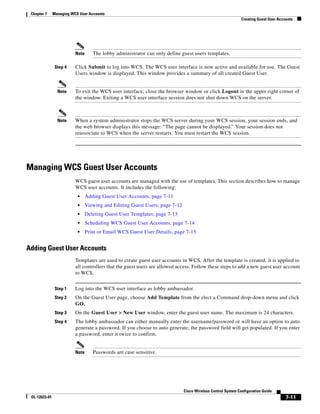 Chapter 7     Managing WCS User Accounts
                                                                                                             Creating Guest User Accounts




                          Note      The lobby administrator can only define guest users templates.

                Step 4    Click Submit to log into WCS. The WCS user interface is now active and available for use. The Guest
                          Users window is displayed. This window provides a summary of all created Guest User.


                 Note     To exit the WCS user interface, close the browser window or click Logout in the upper right corner of
                          the window. Exiting a WCS user interface session does not shut down WCS on the server.



                 Note     When a system administrator stops the WCS server during your WCS session, your session ends, and
                          the web browser displays this message: “The page cannot be displayed.” Your session does not
                          reassociate to WCS when the server restarts. You must restart the WCS session.




Managing WCS Guest User Accounts
                          WCS guest user accounts are managed with the use of templates. This section describes how to manage
                          WCS user accounts. It includes the following:
                           •     Adding Guest User Accounts, page 7-11
                           •     Viewing and Editing Guest Users, page 7-12
                           •     Deleting Guest User Templates, page 7-13
                           •     Scheduling WCS Guest User Accounts, page 7-14
                           •     Print or Email WCS Guest User Details, page 7-15


Adding Guest User Accounts
                          Templates are used to create guest user accounts in WCS. After the template is created, it is applied to
                          all controllers that the guest users are allowed access. Follow these steps to add a new guest user account
                          to WCS.


                Step 1    Log into the WCS user interface as lobby ambassador.
                Step 2    On the Guest User page, choose Add Template from the elect a Command drop-down menu and click
                          GO.
                Step 3    On the Guest User > New User window, enter the guest user name. The maximum is 24 characters.
                Step 4    The lobby ambassador can either manually enter the username/password or will have an option to auto
                          generate a password. If you choose to auto generate, the password field will get populated. If you enter
                          a password, enter it twice to confirm.


                          Note      Passwords are case sensitive.




                                                                              Cisco Wireless Control System Configuration Guide
 OL-12623-01                                                                                                                         7-11
 