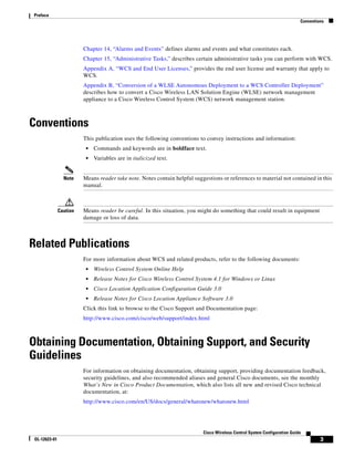 Preface
                                                                                                                           Conventions




                         Chapter 14, “Alarms and Events” defines alarms and events and what constitutes each.
                         Chapter 15, “Administrative Tasks,” describes certain administrative tasks you can perform with WCS.
                         Appendix A, “WCS and End User Licenses,” provides the end user license and warranty that apply to
                         WCS.
                         Appendix B, “Conversion of a WLSE Autonomous Deployment to a WCS Controller Deployment”
                         describes how to convert a Cisco Wireless LAN Solution Engine (WLSE) network management
                         appliance to a Cisco Wireless Control System (WCS) network management station.



Conventions
                         This publication uses the following conventions to convey instructions and information:
                          •   Commands and keywords are in boldface text.
                          •   Variables are in italicized text.


                 Note    Means reader take note. Notes contain helpful suggestions or references to material not contained in this
                         manual.



               Caution   Means reader be careful. In this situation, you might do something that could result in equipment
                         damage or loss of data.



Related Publications
                         For more information about WCS and related products, refer to the following documents:
                          •   Wireless Control System Online Help
                          •   Release Notes for Cisco Wireless Control System 4.1 for Windows or Linux
                          •   Cisco Location Application Configuration Guide 3.0
                          •   Release Notes for Cisco Location Appliance Software 3.0
                         Click this link to browse to the Cisco Support and Documentation page:
                         http://www.cisco.com/cisco/web/support/index.html



Obtaining Documentation, Obtaining Support, and Security
Guidelines
                         For information on obtaining documentation, obtaining support, providing documentation feedback,
                         security guidelines, and also recommended aliases and general Cisco documents, see the monthly
                         What’s New in Cisco Product Documentation, which also lists all new and revised Cisco technical
                         documentation, at:
                         http://www.cisco.com/en/US/docs/general/whatsnew/whatsnew.html




                                                                           Cisco Wireless Control System Configuration Guide
 OL-12623-01                                                                                                                        3
 